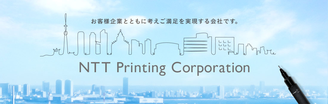 NTT Printing Corporation お客様企業とともに考えご満足を実現する会社です。