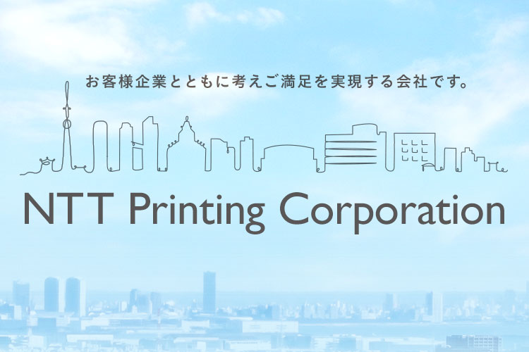 NTT Printing Corporation お客様企業とともに考えご満足を実現する会社です。